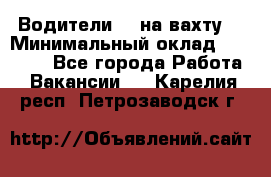 Водители BC на вахту. › Минимальный оклад ­ 60 000 - Все города Работа » Вакансии   . Карелия респ.,Петрозаводск г.